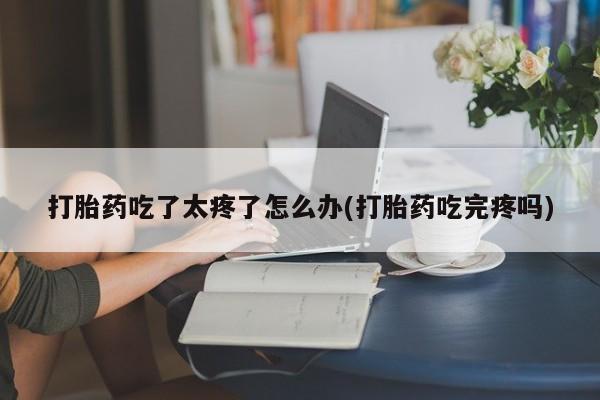网上怎么购买打胎药联系方式打胎药吃了太疼了怎么办(打胎药吃完疼吗)