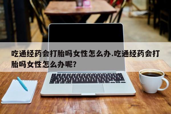 网上怎么购买打胎药联系方式吃通经药会打胎吗女性怎么办.吃通经药会打胎吗女性怎么办呢？