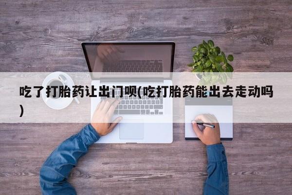 网上怎么购买打胎药联系方式吃了打胎药让出门呗(吃打胎药能出去走动吗)