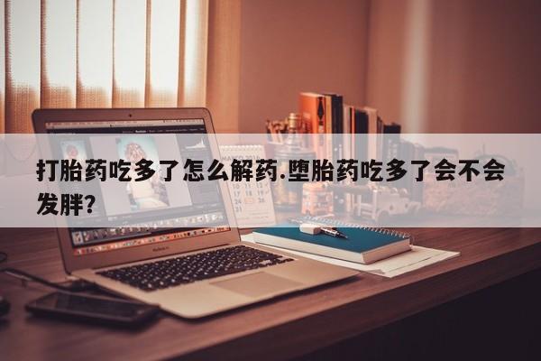 网上怎么购买打胎药联系方式打胎药吃多了怎么解药.堕胎药吃多了会不会发胖？