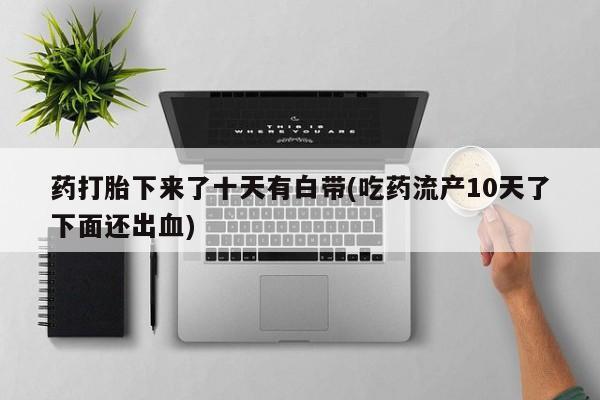 网上怎么购买打胎药联系方式药打胎下来了十天有白带(吃药流产10天了下面还出血)