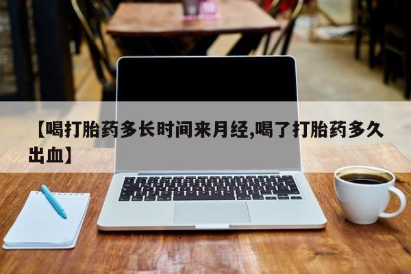 网上怎么购买打胎药联系方式【喝打胎药多长时间来月经,喝了打胎药多久出血】