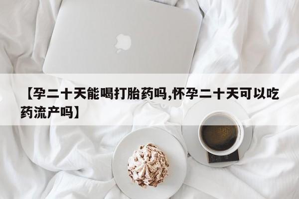 网上怎么购买打胎药联系方式【孕二十天能喝打胎药吗,怀孕二十天可以吃药流产吗】