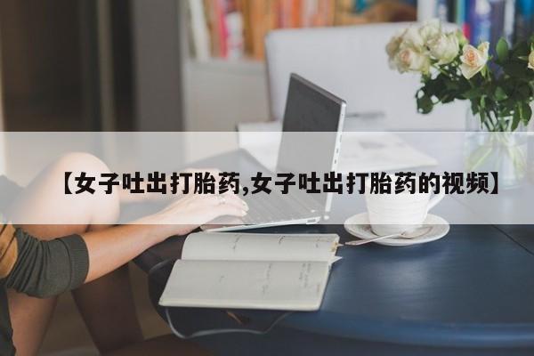 网上怎么购买打胎药联系方式【女子吐出打胎药,女子吐出打胎药的视频】