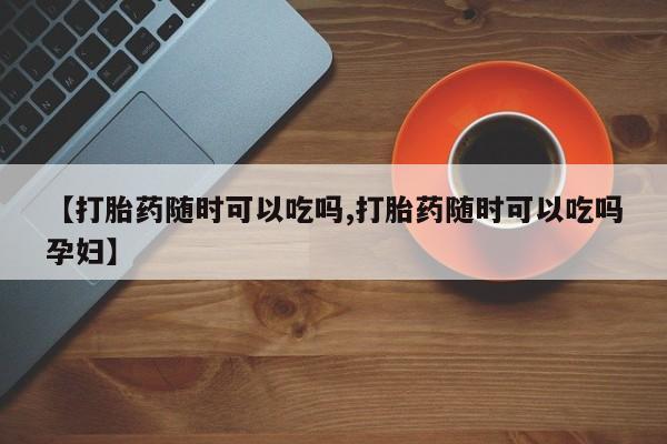网上怎么购买打胎药联系方式【打胎药随时可以吃吗,打胎药随时可以吃吗孕妇】