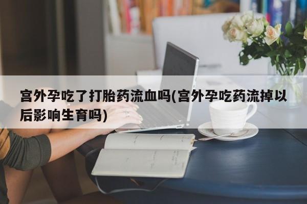 网上怎么购买打胎药联系方式宫外孕吃了打胎药流血吗(宫外孕吃药流掉以后影响生育吗)
