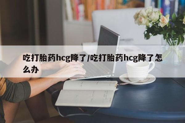 网上怎么购买打胎药联系方式吃打胎药hcg降了/吃打胎药hcg降了怎么办