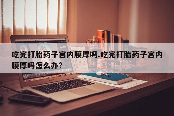 网上怎么购买打胎药联系方式吃完打胎药子宫内膜厚吗.吃完打胎药子宫内膜厚吗怎么办？