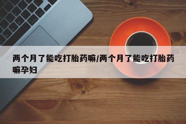 网上怎么购买打胎药联系方式两个月了能吃打胎药嘛/两个月了能吃打胎药嘛孕妇