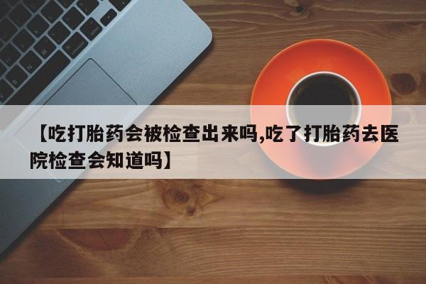 网上怎么购买打胎药联系方式【吃打胎药会被检查出来吗,吃了打胎药去医院检查会知道吗】