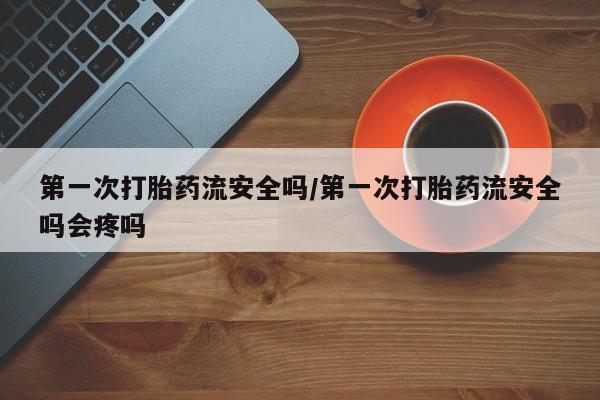 网上怎么购买打胎药联系方式第一次打胎药流安全吗/第一次打胎药流安全吗会疼吗