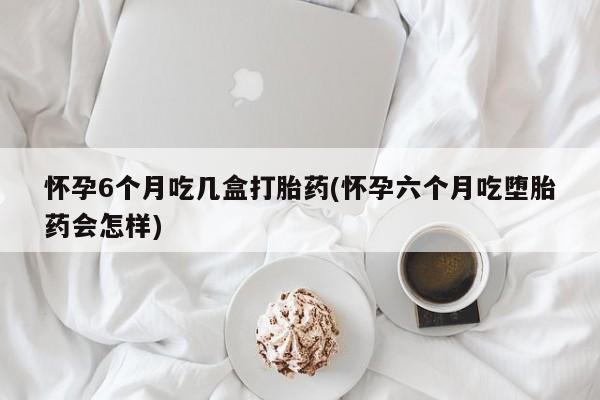 网上怎么购买打胎药联系方式怀孕6个月吃几盒打胎药(怀孕六个月吃堕胎药会怎样)