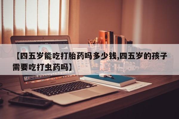 网上怎么购买打胎药联系方式【四五岁能吃打胎药吗多少钱,四五岁的孩子需要吃打虫药吗】