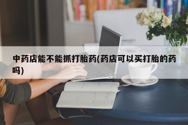 网上怎么购买打胎药联系方式中药店能不能抓打胎药(药店可以买打胎的药吗)