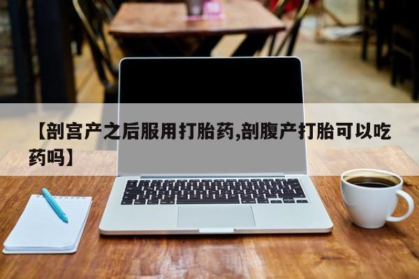 网上怎么购买打胎药联系方式【剖宫产之后服用打胎药,剖腹产打胎可以吃药吗】