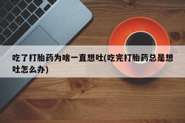 网上怎么购买打胎药联系方式吃了打胎药为啥一直想吐(吃完打胎药总是想吐怎么办)