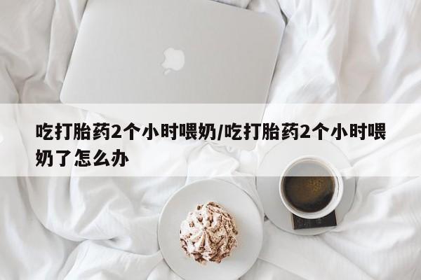 网上怎么购买打胎药联系方式吃打胎药2个小时喂奶/吃打胎药2个小时喂奶了怎么办