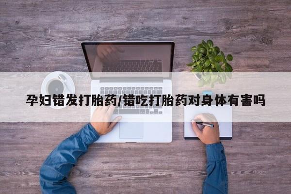 网上怎么购买打胎药联系方式孕妇错发打胎药/错吃打胎药对身体有害吗