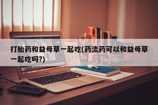 网上怎么购买打胎药联系方式打胎药和益母草一起吃(药流药可以和益母草一起吃吗?)