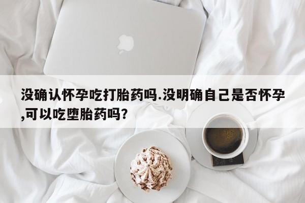 网上怎么购买打胎药联系方式没确认怀孕吃打胎药吗.没明确自己是否怀孕,可以吃堕胎药吗？
