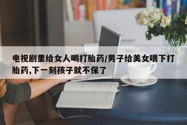 网上怎么购买打胎药联系方式电视剧里给女人喝打胎药/男子给美女喂下打胎药,下一刻孩子就不保了