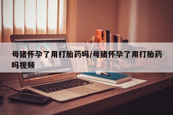 网上怎么购买打胎药联系方式母猪怀孕了用打胎药吗/母猪怀孕了用打胎药吗视频