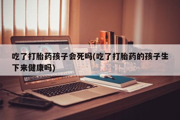 网上怎么购买打胎药联系方式吃了打胎药孩子会死吗(吃了打胎药的孩子生下来健康吗)