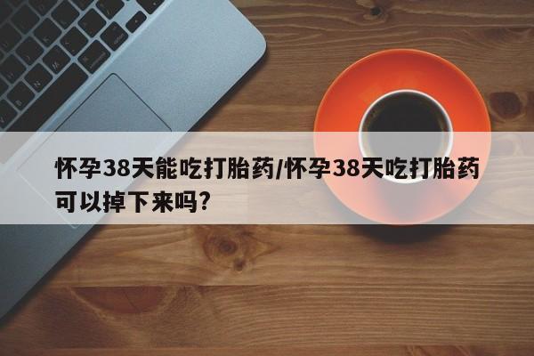 网上怎么购买打胎药联系方式怀孕38天能吃打胎药/怀孕38天吃打胎药可以掉下来吗?