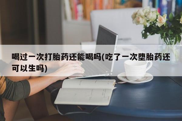 网上怎么购买打胎药联系方式喝过一次打胎药还能喝吗(吃了一次堕胎药还可以生吗)