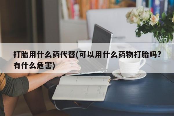 网上怎么购买打胎药联系方式打胎用什么药代替(可以用什么药物打胎吗?有什么危害)