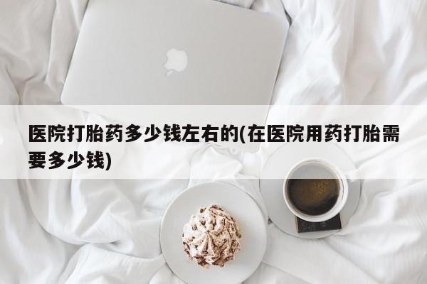 网上怎么购买打胎药联系方式医院打胎药多少钱左右的(在医院用药打胎需要多少钱)