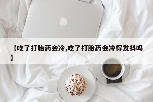 网上怎么购买打胎药联系方式【吃了打胎药会冷,吃了打胎药会冷得发抖吗】