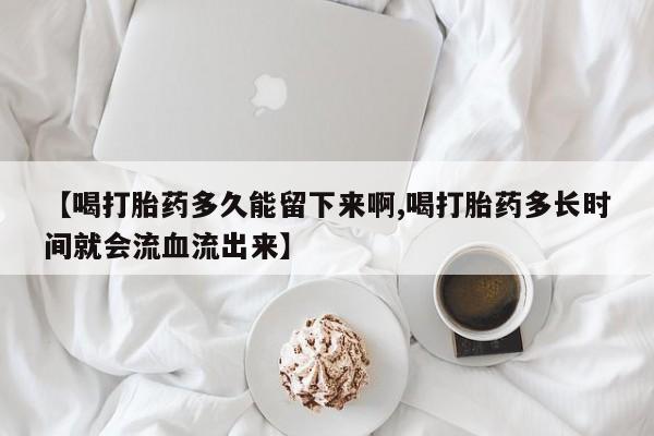 网上怎么购买打胎药联系方式【喝打胎药多久能留下来啊,喝打胎药多长时间就会流血流出来】