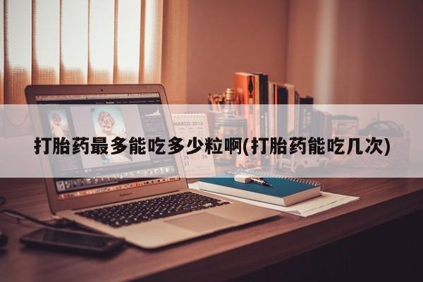 网上怎么购买打胎药联系方式打胎药最多能吃多少粒啊(打胎药能吃几次)