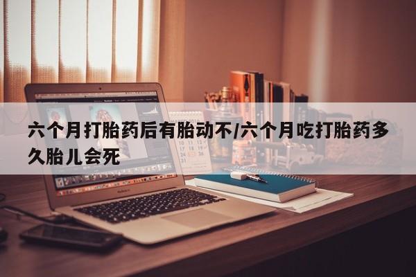 网上怎么购买打胎药联系方式六个月打胎药后有胎动不/六个月吃打胎药多久胎儿会死
