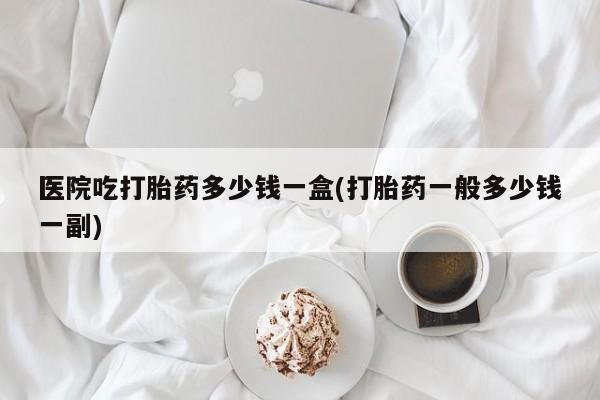 网上怎么购买打胎药联系方式医院吃打胎药多少钱一盒(打胎药一般多少钱一副)