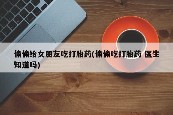 网上怎么购买打胎药联系方式偷偷给女朋友吃打胎药(偷偷吃打胎药 医生知道吗)