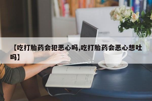 网上怎么购买打胎药联系方式【吃打胎药会犯恶心吗,吃打胎药会恶心想吐吗】