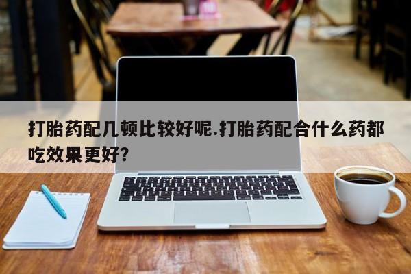 网上怎么购买打胎药联系方式打胎药配几顿比较好呢.打胎药配合什么药都吃效果更好？