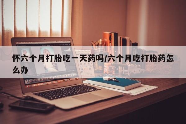 网上怎么购买打胎药联系方式怀六个月打胎吃一天药吗/六个月吃打胎药怎么办