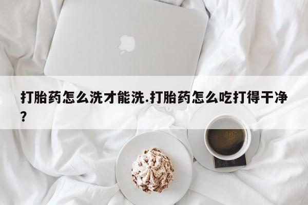 网上怎么购买打胎药联系方式打胎药怎么洗才能洗.打胎药怎么吃打得干净？