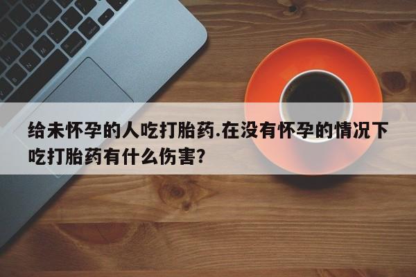 网上怎么购买打胎药联系方式给未怀孕的人吃打胎药.在没有怀孕的情况下吃打胎药有什么伤害？