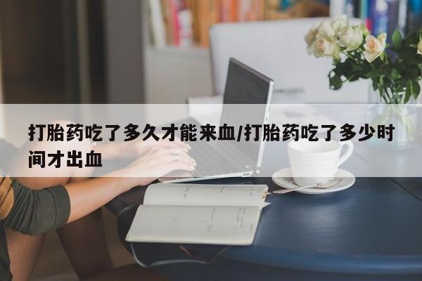 网上怎么购买打胎药联系方式打胎药吃了多久才能来血/打胎药吃了多少时间才出血