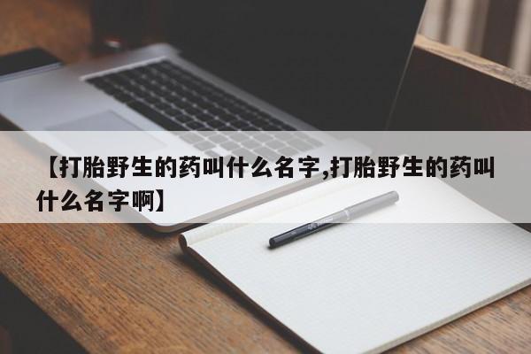网上怎么购买打胎药联系方式【打胎野生的药叫什么名字,打胎野生的药叫什么名字啊】