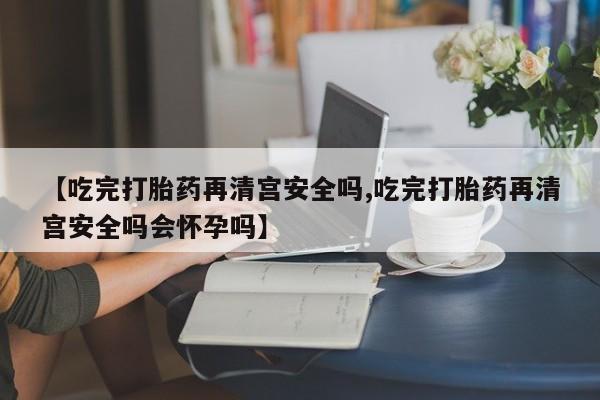 网上怎么购买打胎药联系方式【吃完打胎药再清宫安全吗,吃完打胎药再清宫安全吗会怀孕吗】