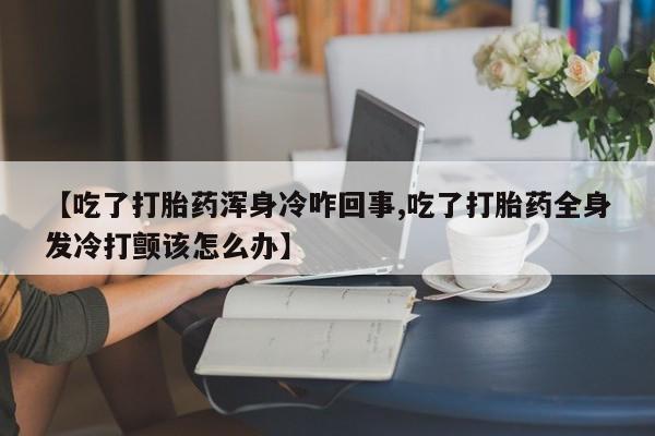 网上怎么购买打胎药联系方式【吃了打胎药浑身冷咋回事,吃了打胎药全身发冷打颤该怎么办】
